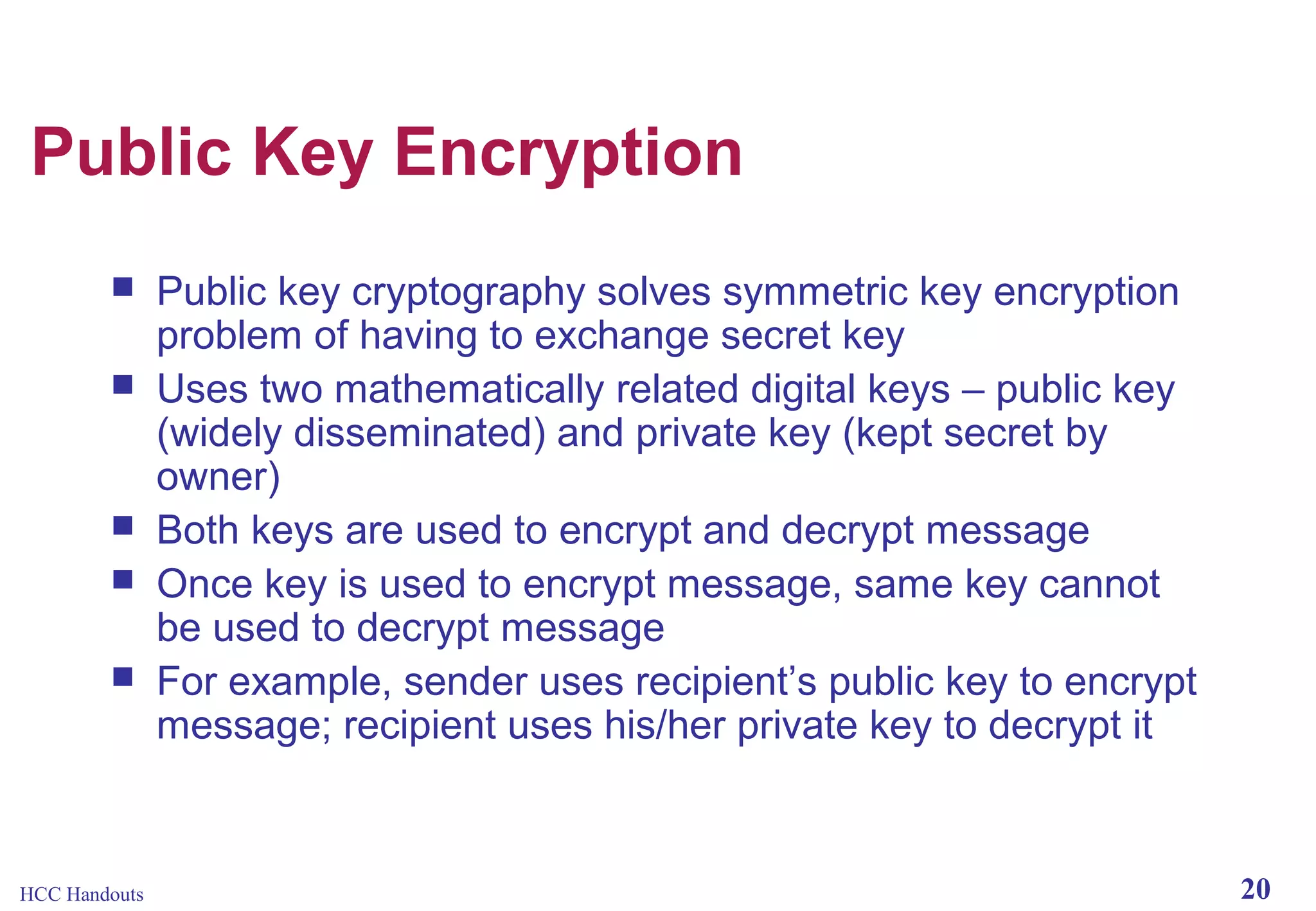 Public Key Encryption







HCC Handouts

Public key cryptography solves symmetric key encryption
problem of having to exchange secret key
Uses two mathematically related digital keys – public key
(widely disseminated) and private key (kept secret by
owner)
Both keys are used to encrypt and decrypt message
Once key is used to encrypt message, same key cannot
be used to decrypt message
For example, sender uses recipient’s public key to encrypt
message; recipient uses his/her private key to decrypt it

20

 