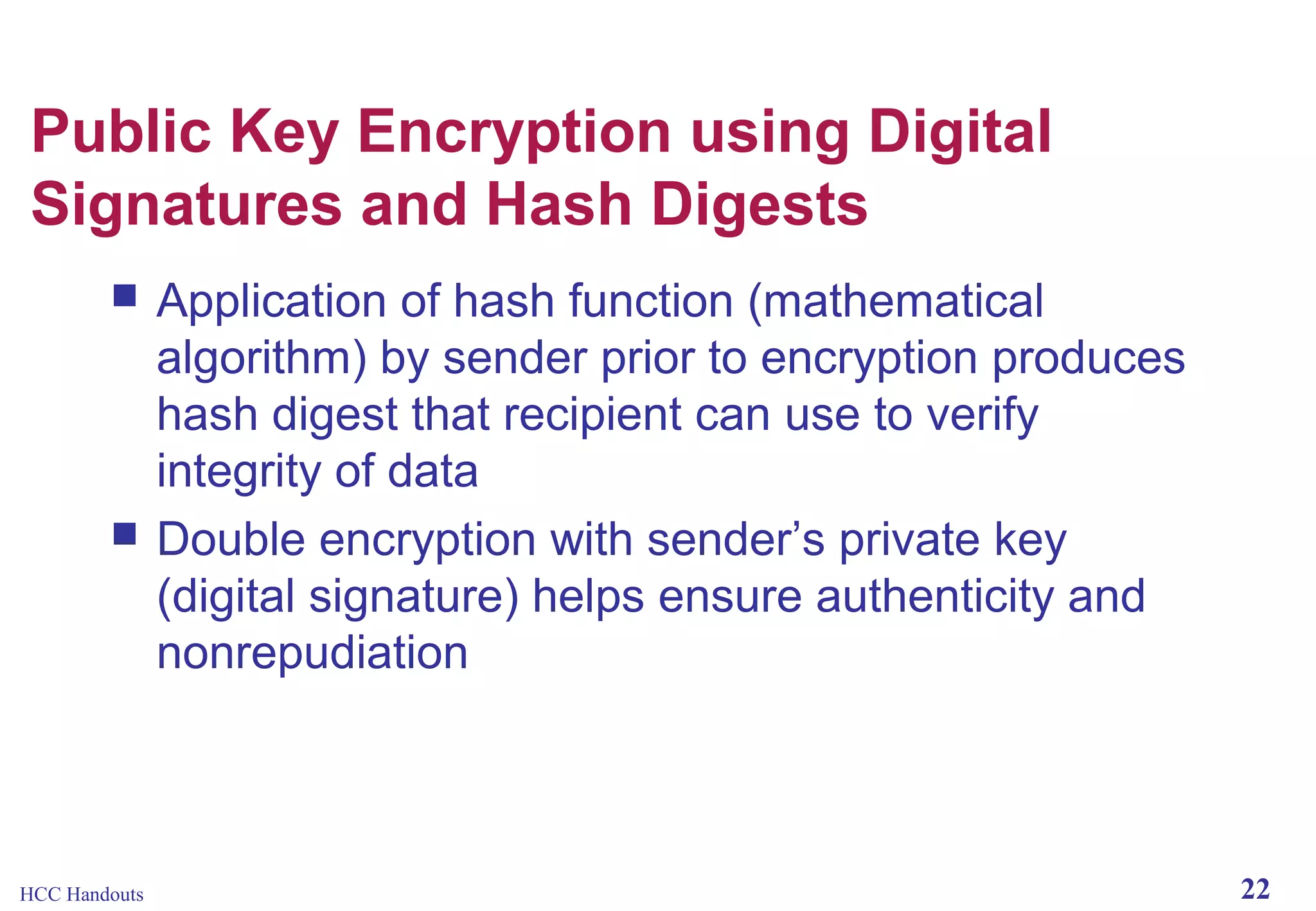 Public Key Encryption using Digital
Signatures and Hash Digests




HCC Handouts

Application of hash function (mathematical
algorithm) by sender prior to encryption produces
hash digest that recipient can use to verify
integrity of data
Double encryption with sender’s private key
(digital signature) helps ensure authenticity and
nonrepudiation

22

 