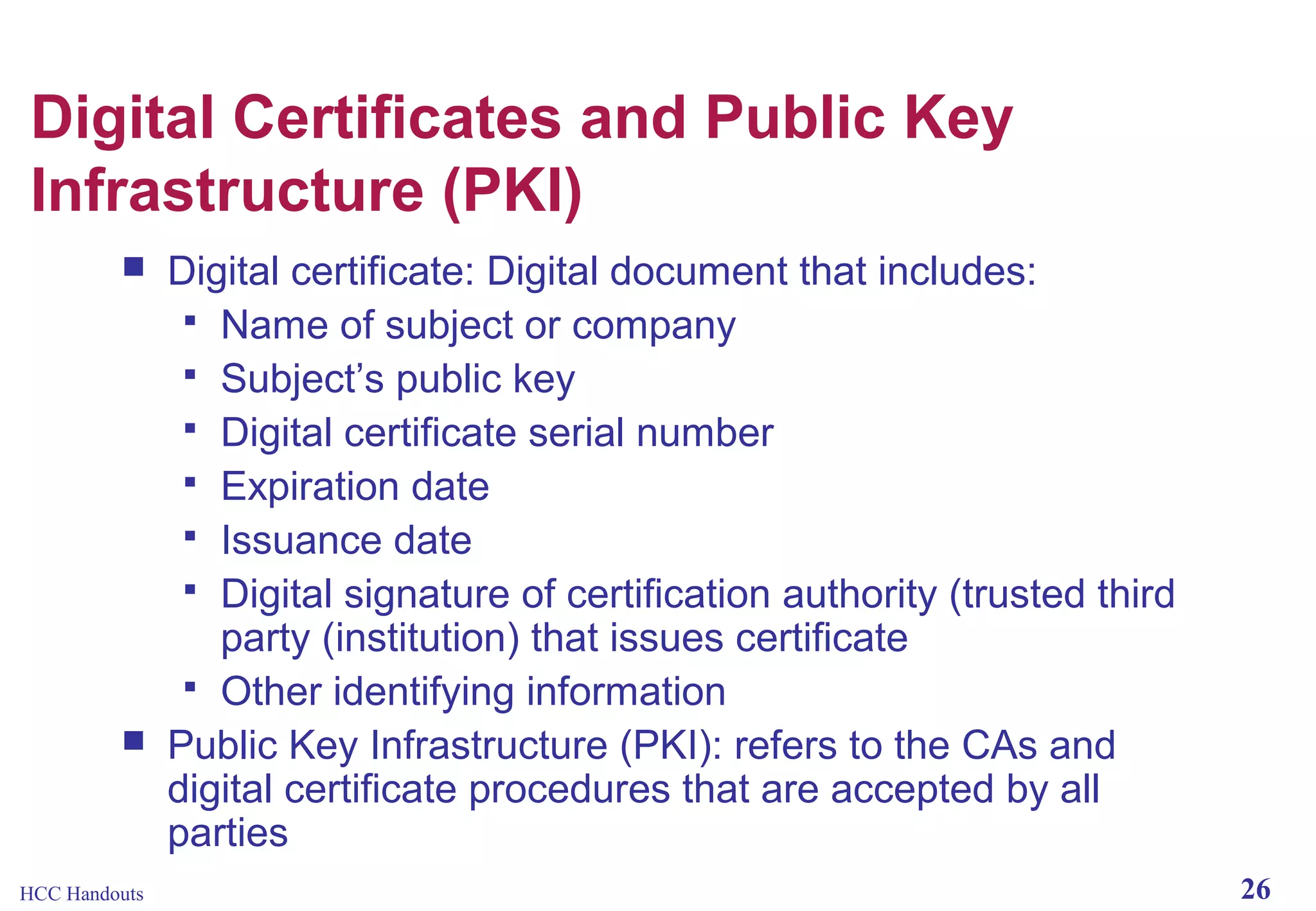 Digital Certificates and Public Key
Infrastructure (PKI)




HCC Handouts

Digital certificate: Digital document that includes:
 Name of subject or company
 Subject’s public key
 Digital certificate serial number
 Expiration date
 Issuance date
 Digital signature of certification authority (trusted third
party (institution) that issues certificate
 Other identifying information
Public Key Infrastructure (PKI): refers to the CAs and
digital certificate procedures that are accepted by all
parties
26

 