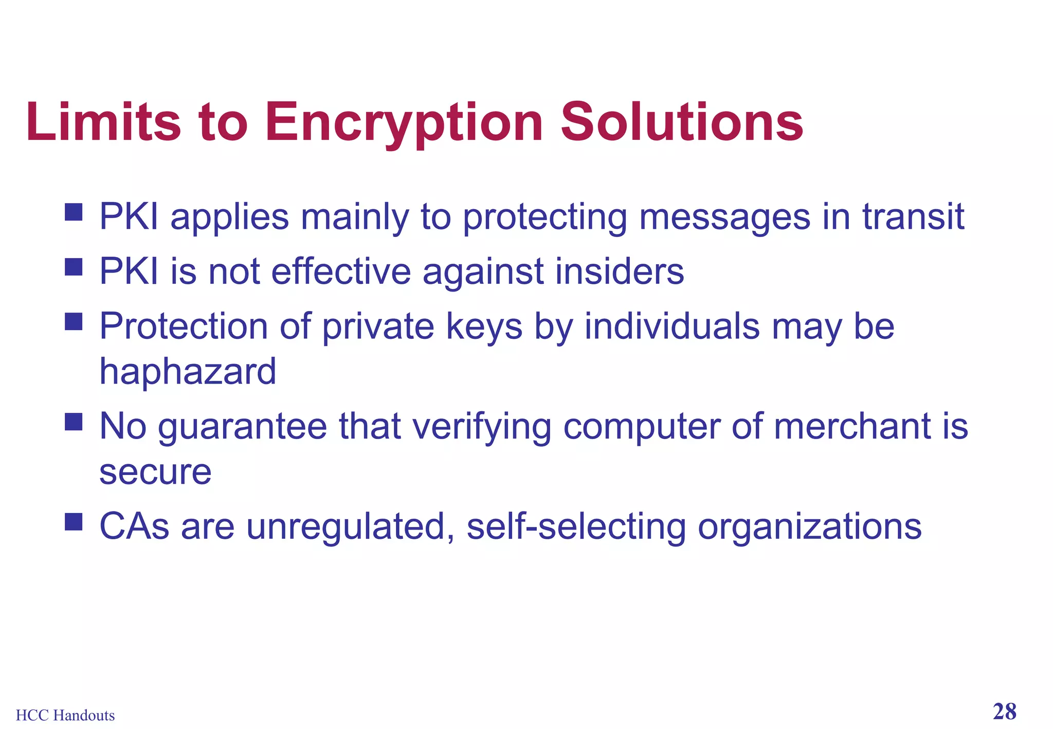 Limits to Encryption Solutions






PKI applies mainly to protecting messages in transit
PKI is not effective against insiders
Protection of private keys by individuals may be
haphazard
No guarantee that verifying computer of merchant is
secure
CAs are unregulated, self-selecting organizations

HCC Handouts

28

 