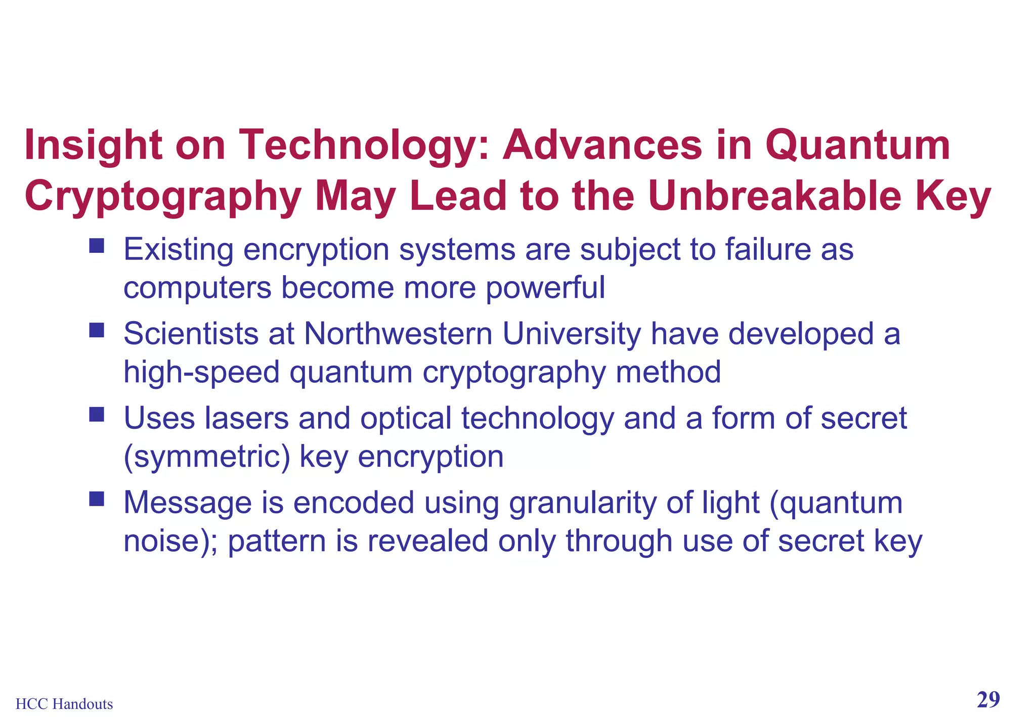 Insight on Technology: Advances in Quantum
Cryptography May Lead to the Unbreakable Key





HCC Handouts

Existing encryption systems are subject to failure as
computers become more powerful
Scientists at Northwestern University have developed a
high-speed quantum cryptography method
Uses lasers and optical technology and a form of secret
(symmetric) key encryption
Message is encoded using granularity of light (quantum
noise); pattern is revealed only through use of secret key

29

 