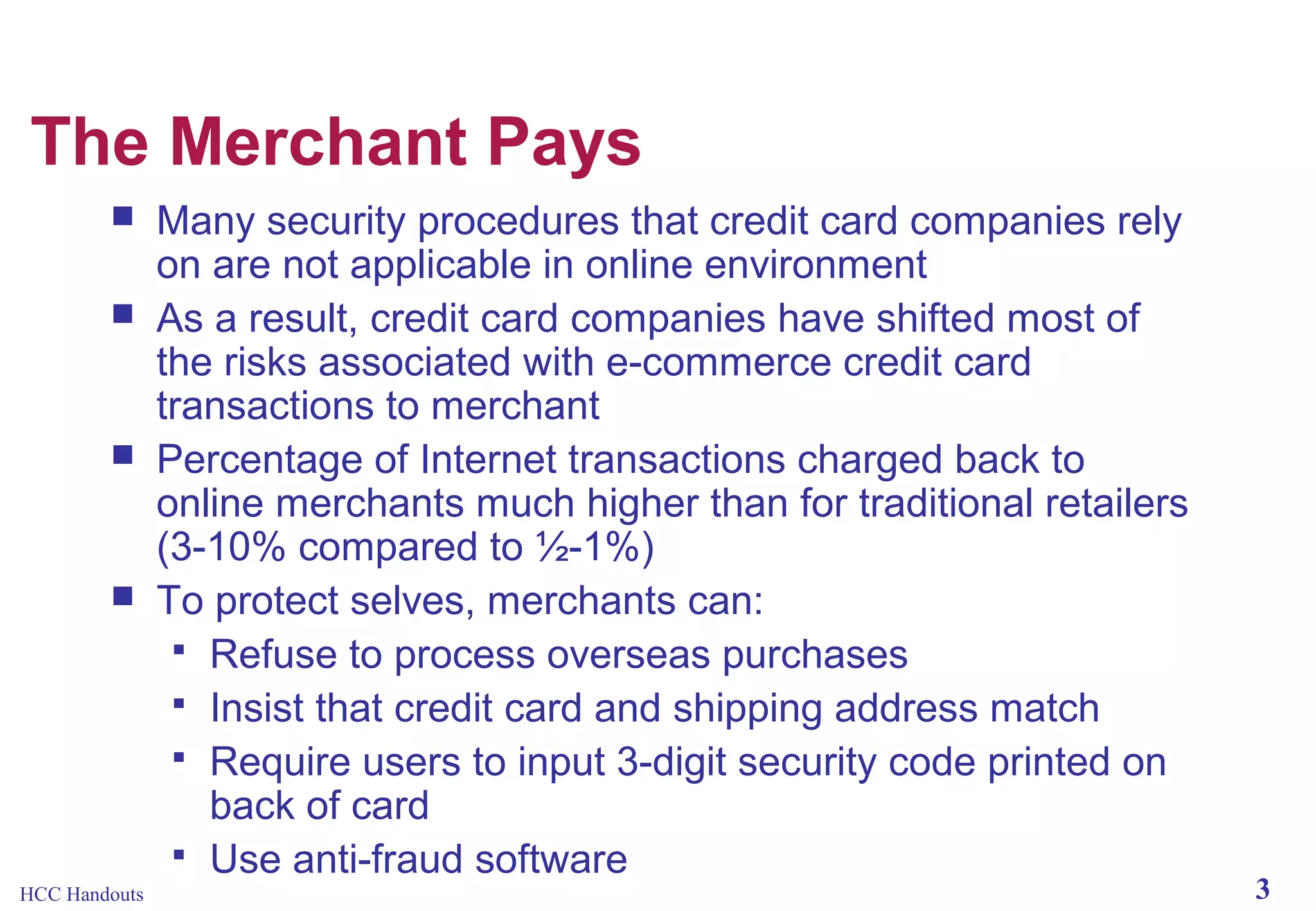 The Merchant Pays







HCC Handouts

Many security procedures that credit card companies rely
on are not applicable in online environment
As a result, credit card companies have shifted most of
the risks associated with e-commerce credit card
transactions to merchant
Percentage of Internet transactions charged back to
online merchants much higher than for traditional retailers
(3-10% compared to ½-1%)
To protect selves, merchants can:
 Refuse to process overseas purchases
 Insist that credit card and shipping address match
 Require users to input 3-digit security code printed on
back of card
 Use anti-fraud software

3

 