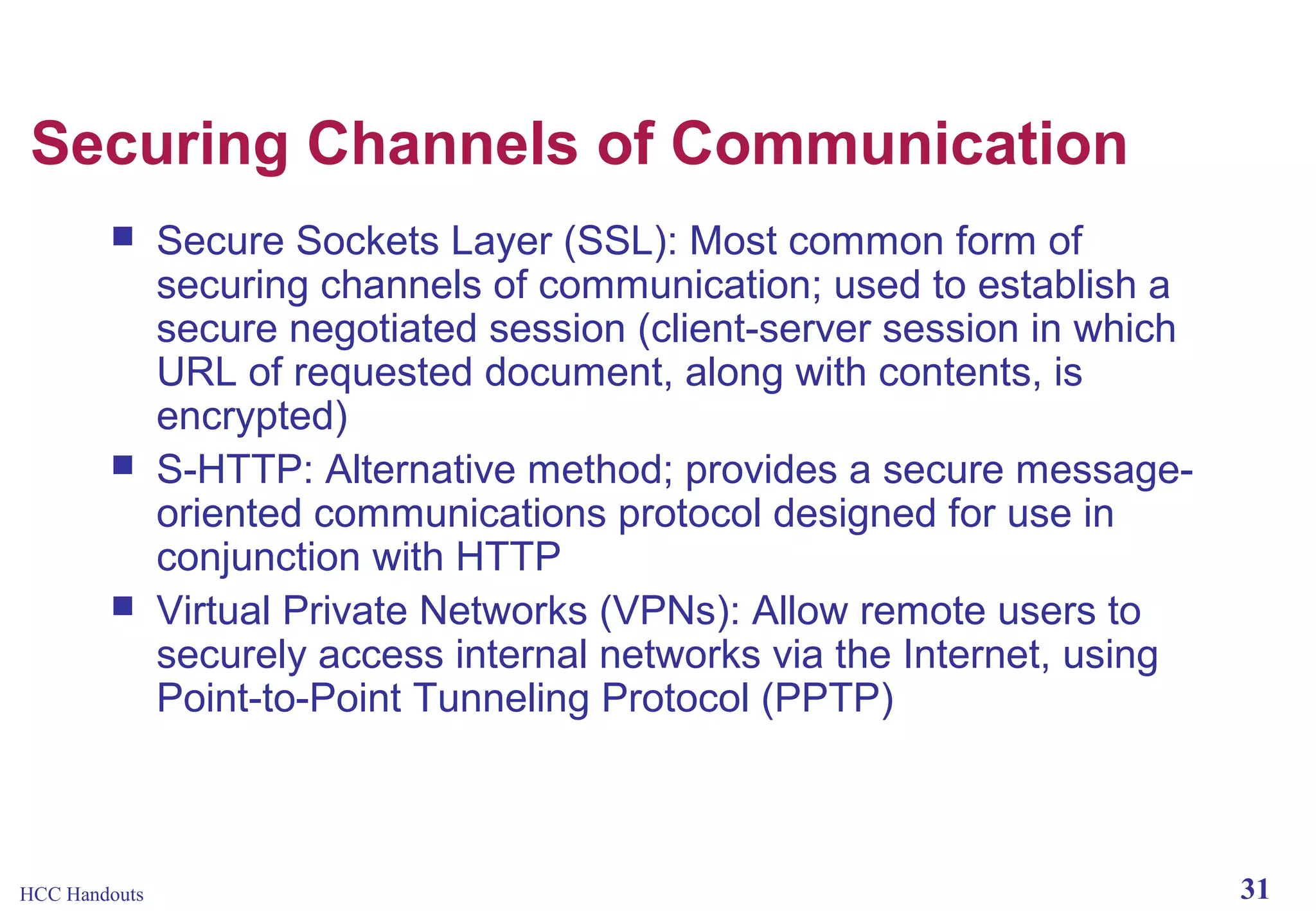 Securing Channels of Communication






HCC Handouts

Secure Sockets Layer (SSL): Most common form of
securing channels of communication; used to establish a
secure negotiated session (client-server session in which
URL of requested document, along with contents, is
encrypted)
S-HTTP: Alternative method; provides a secure messageoriented communications protocol designed for use in
conjunction with HTTP
Virtual Private Networks (VPNs): Allow remote users to
securely access internal networks via the Internet, using
Point-to-Point Tunneling Protocol (PPTP)

31

 