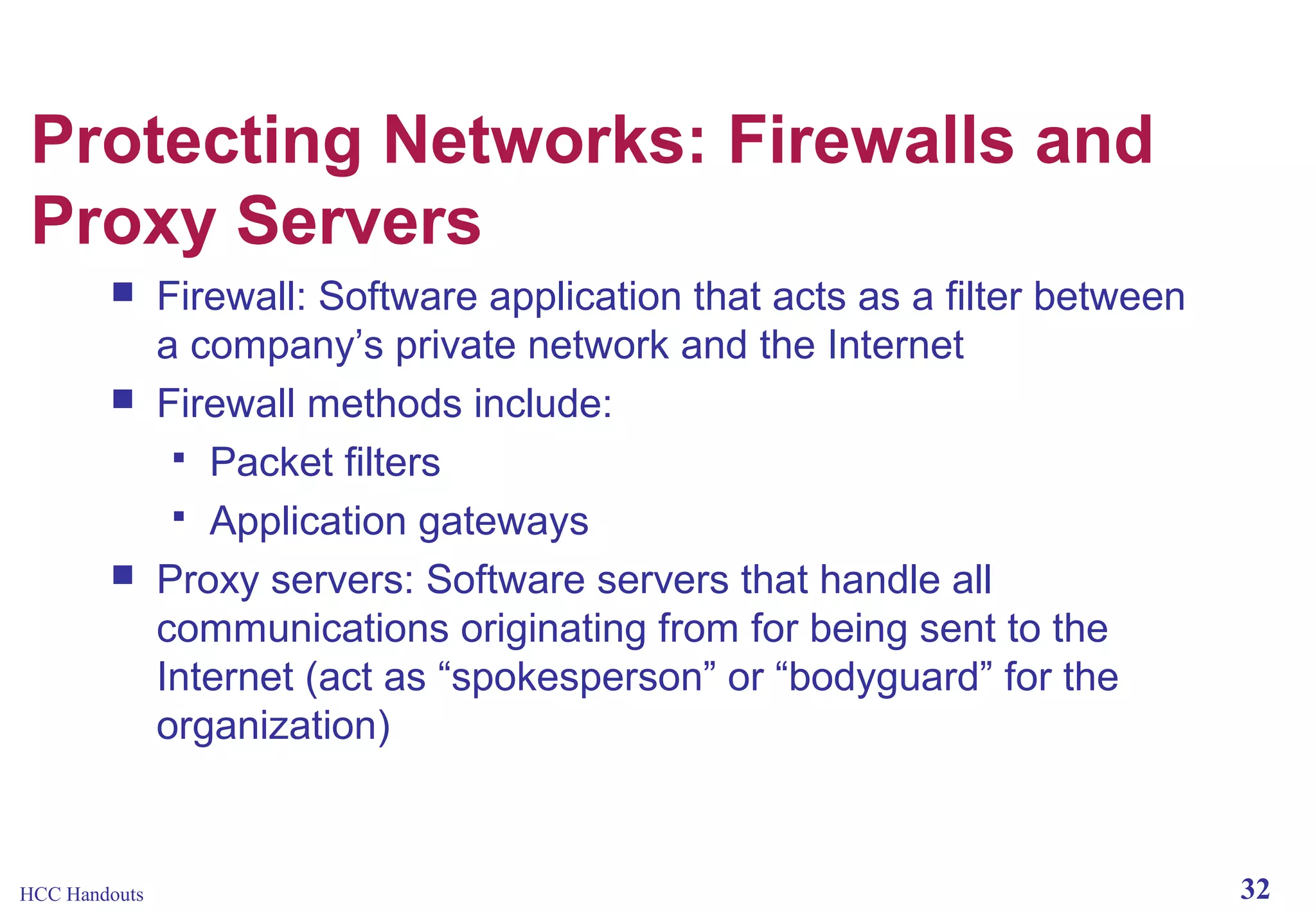 Protecting Networks: Firewalls and
Proxy Servers





HCC Handouts

Firewall: Software application that acts as a filter between
a company’s private network and the Internet
Firewall methods include:
 Packet filters
 Application gateways
Proxy servers: Software servers that handle all
communications originating from for being sent to the
Internet (act as “spokesperson” or “bodyguard” for the
organization)

32

 