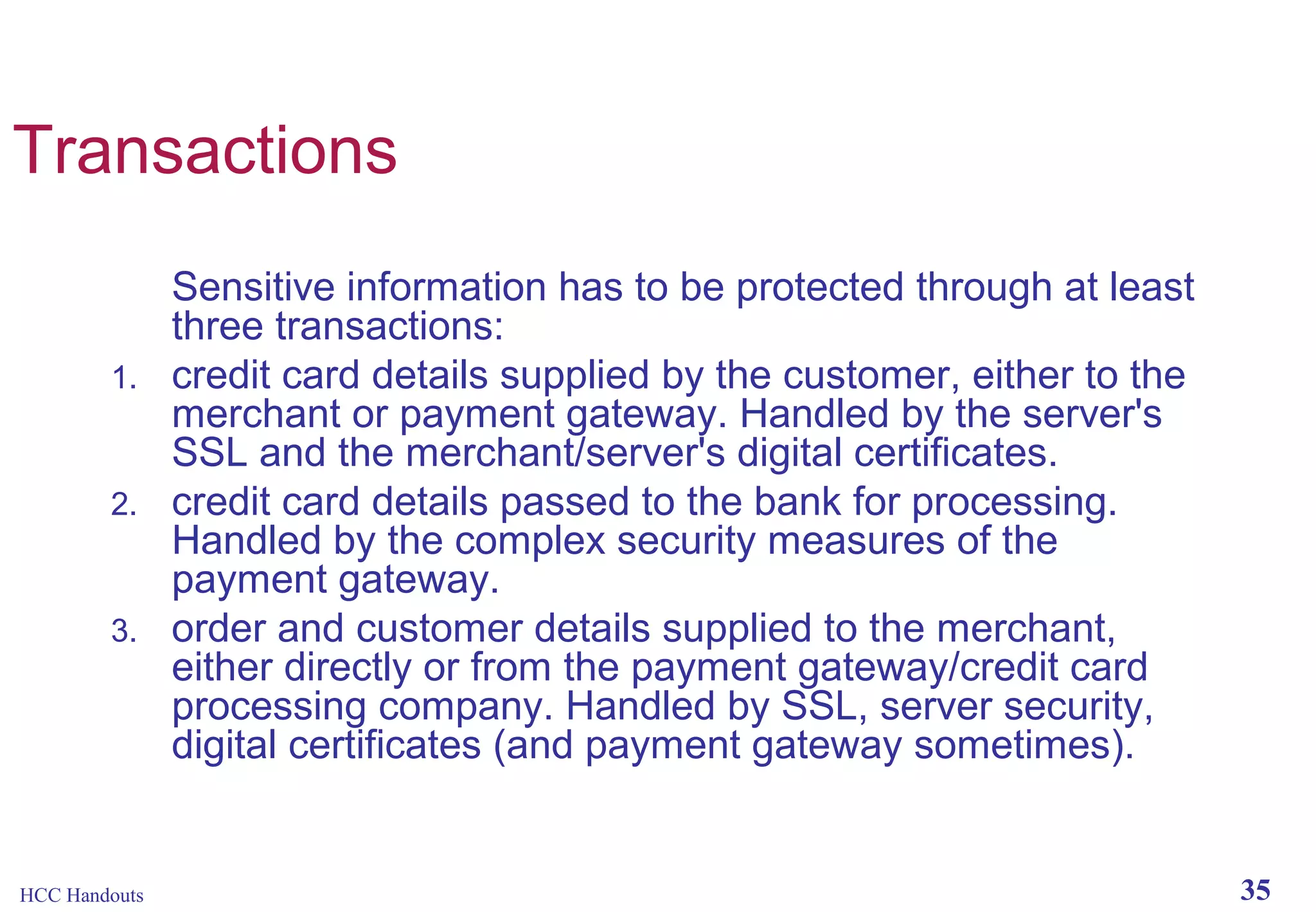 Transactions

1.

2.

3.

HCC Handouts

Sensitive information has to be protected through at least
three transactions:
credit card details supplied by the customer, either to the
merchant or payment gateway. Handled by the server's
SSL and the merchant/server's digital certificates.
credit card details passed to the bank for processing.
Handled by the complex security measures of the
payment gateway.
order and customer details supplied to the merchant,
either directly or from the payment gateway/credit card
processing company. Handled by SSL, server security,
digital certificates (and payment gateway sometimes).

35

 