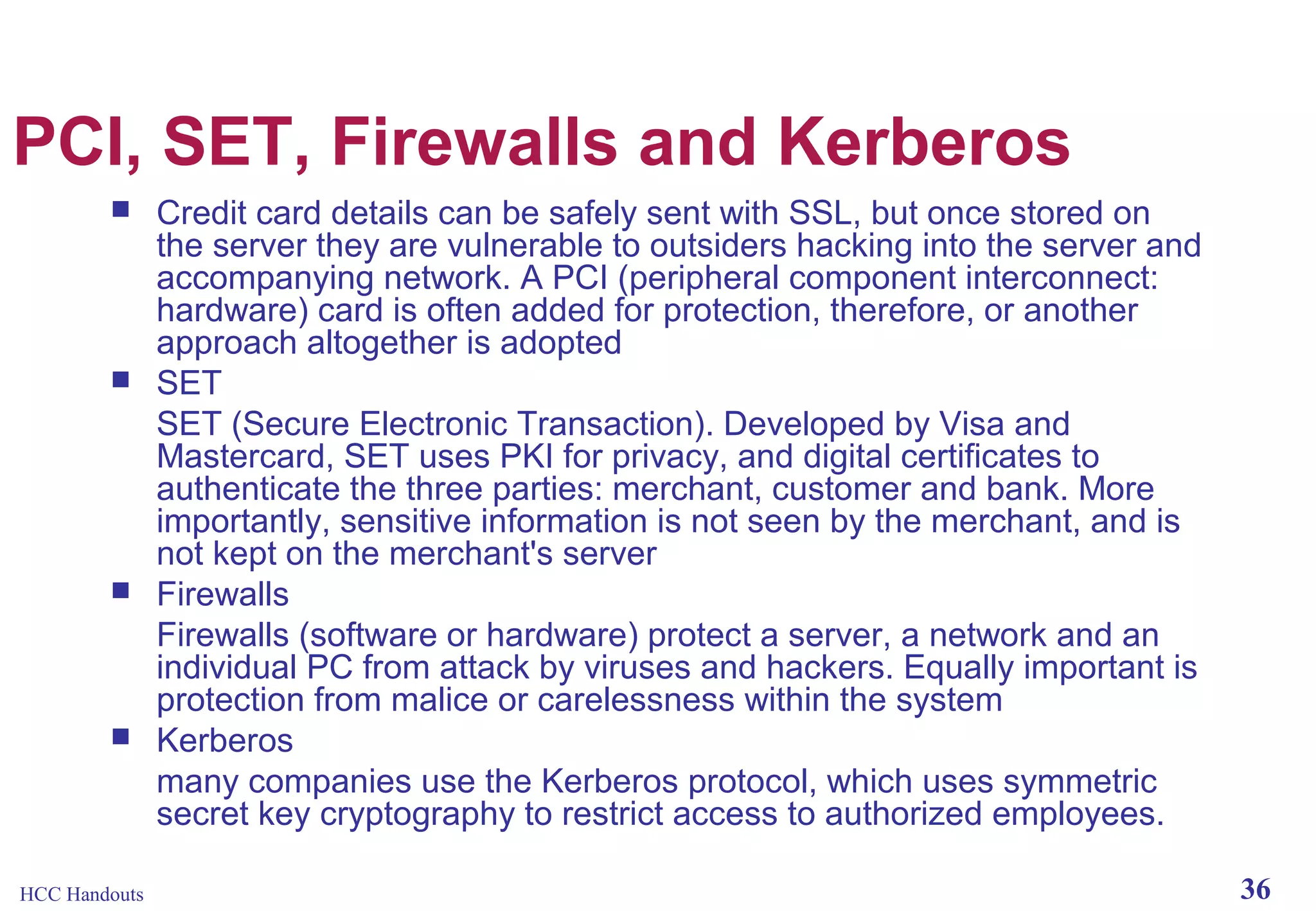 PCI, SET, Firewalls and Kerberos








HCC Handouts

Credit card details can be safely sent with SSL, but once stored on
the server they are vulnerable to outsiders hacking into the server and
accompanying network. A PCI (peripheral component interconnect:
hardware) card is often added for protection, therefore, or another
approach altogether is adopted
SET
SET (Secure Electronic Transaction). Developed by Visa and
Mastercard, SET uses PKI for privacy, and digital certificates to
authenticate the three parties: merchant, customer and bank. More
importantly, sensitive information is not seen by the merchant, and is
not kept on the merchant's server
Firewalls
Firewalls (software or hardware) protect a server, a network and an
individual PC from attack by viruses and hackers. Equally important is
protection from malice or carelessness within the system
Kerberos
many companies use the Kerberos protocol, which uses symmetric
secret key cryptography to restrict access to authorized employees.
36

 