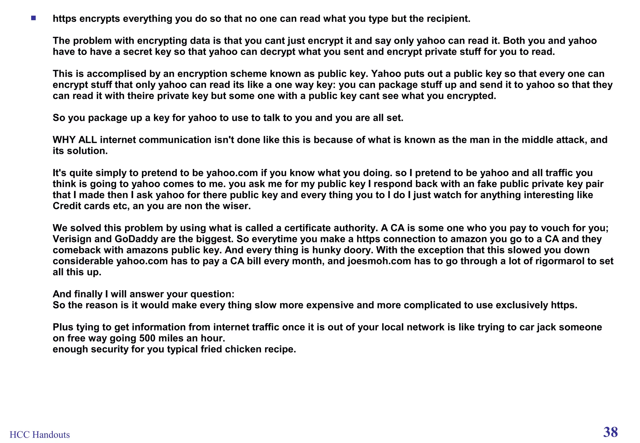 

https encrypts everything you do so that no one can read what you type but the recipient.
The problem with encrypting data is that you cant just encrypt it and say only yahoo can read it. Both you and yahoo
have to have a secret key so that yahoo can decrypt what you sent and encrypt private stuff for you to read.
This is accomplised by an encryption scheme known as public key. Yahoo puts out a public key so that every one can
encrypt stuff that only yahoo can read its like a one way key: you can package stuff up and send it to yahoo so that they
can read it with theire private key but some one with a public key cant see what you encrypted.
So you package up a key for yahoo to use to talk to you and you are all set.
WHY ALL internet communication isn't done like this is because of what is known as the man in the middle attack, and
its solution.
It's quite simply to pretend to be yahoo.com if you know what you doing. so I pretend to be yahoo and all traffic you
think is going to yahoo comes to me. you ask me for my public key I respond back with an fake public private key pair
that I made then I ask yahoo for there public key and every thing you to I do I just watch for anything interesting like
Credit cards etc, an you are non the wiser.
We solved this problem by using what is called a certificate authority. A CA is some one who you pay to vouch for you;
Verisign and GoDaddy are the biggest. So everytime you make a https connection to amazon you go to a CA and they
comeback with amazons public key. And every thing is hunky doory. With the exception that this slowed you down
considerable yahoo.com has to pay a CA bill every month, and joesmoh.com has to go through a lot of rigormarol to set
all this up.
And finally I will answer your question:
So the reason is it would make every thing slow more expensive and more complicated to use exclusively https.
Plus tying to get information from internet traffic once it is out of your local network is like trying to car jack someone
on free way going 500 miles an hour.
enough security for you typical fried chicken recipe.

HCC Handouts

38

 