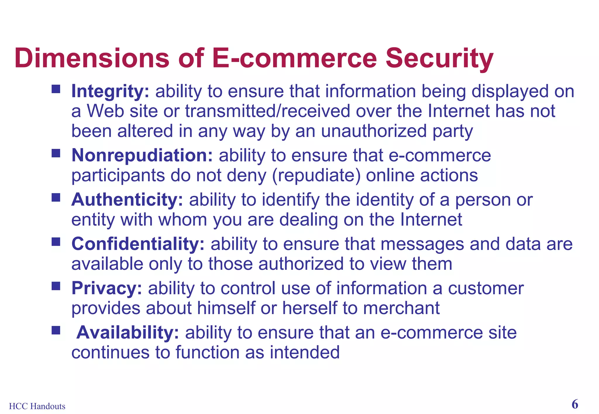 Dimensions of E-commerce Security








HCC Handouts

Integrity: ability to ensure that information being displayed on
a Web site or transmitted/received over the Internet has not
been altered in any way by an unauthorized party
Nonrepudiation: ability to ensure that e-commerce
participants do not deny (repudiate) online actions
Authenticity: ability to identify the identity of a person or
entity with whom you are dealing on the Internet
Confidentiality: ability to ensure that messages and data are
available only to those authorized to view them
Privacy: ability to control use of information a customer
provides about himself or herself to merchant
Availability: ability to ensure that an e-commerce site
continues to function as intended
6

 