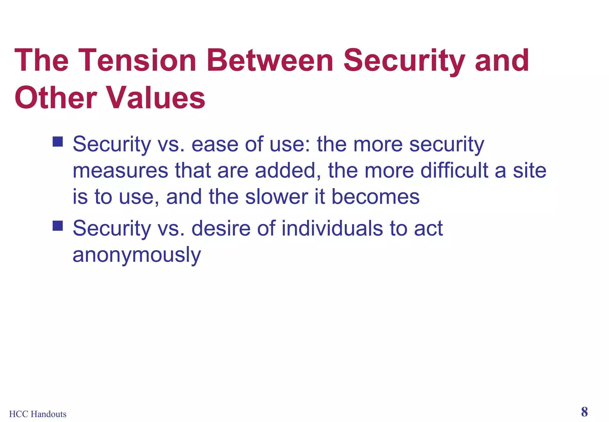 The Tension Between Security and
Other Values




HCC Handouts

Security vs. ease of use: the more security
measures that are added, the more difficult a site
is to use, and the slower it becomes
Security vs. desire of individuals to act
anonymously

8

 