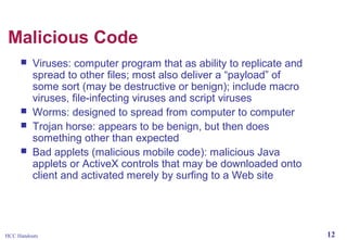 Malicious Code






Viruses: computer program that as ability to replicate and
spread to other files; most also deliver a “payload” of
some sort (may be destructive or benign); include macro
viruses, file-infecting viruses and script viruses
Worms: designed to spread from computer to computer
Trojan horse: appears to be benign, but then does
something other than expected
Bad applets (malicious mobile code): malicious Java
applets or ActiveX controls that may be downloaded onto
client and activated merely by surfing to a Web site

HCC Handouts

12

 