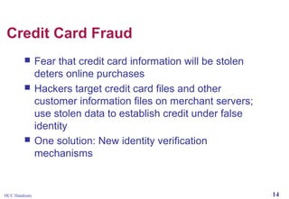 Credit Card Fraud





HCC Handouts

Fear that credit card information will be stolen
deters online purchases
Hackers target credit card files and other
customer information files on merchant servers;
use stolen data to establish credit under false
identity
One solution: New identity verification
mechanisms

14

 