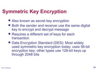 Symmetric Key Encryption





HCC Handouts

Also known as secret key encryption
Both the sender and receiver use the same digital
key to encrypt and decrypt message
Requires a different set of keys for each
transaction
Data Encryption Standard (DES): Most widely
used symmetric key encryption today; uses 56-bit
encryption key; other types use 128-bit keys up
through 2048 bits

19

 