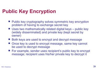 Public Key Encryption







HCC Handouts

Public key cryptography solves symmetric key encryption
problem of having to exchange secret key
Uses two mathematically related digital keys – public key
(widely disseminated) and private key (kept secret by
owner)
Both keys are used to encrypt and decrypt message
Once key is used to encrypt message, same key cannot
be used to decrypt message
For example, sender uses recipient’s public key to encrypt
message; recipient uses his/her private key to decrypt it

20

 