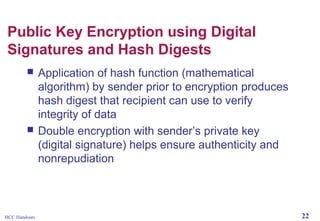 Public Key Encryption using Digital
Signatures and Hash Digests




HCC Handouts

Application of hash function (mathematical
algorithm) by sender prior to encryption produces
hash digest that recipient can use to verify
integrity of data
Double encryption with sender’s private key
(digital signature) helps ensure authenticity and
nonrepudiation

22

 
