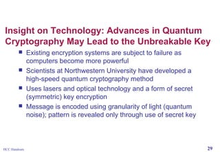 Insight on Technology: Advances in Quantum
Cryptography May Lead to the Unbreakable Key





HCC Handouts

Existing encryption systems are subject to failure as
computers become more powerful
Scientists at Northwestern University have developed a
high-speed quantum cryptography method
Uses lasers and optical technology and a form of secret
(symmetric) key encryption
Message is encoded using granularity of light (quantum
noise); pattern is revealed only through use of secret key

29

 
