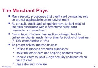 The Merchant Pays







HCC Handouts

Many security procedures that credit card companies rely
on are not applicable in online environment
As a result, credit card companies have shifted most of
the risks associated with e-commerce credit card
transactions to merchant
Percentage of Internet transactions charged back to
online merchants much higher than for traditional retailers
(3-10% compared to ½-1%)
To protect selves, merchants can:
 Refuse to process overseas purchases
 Insist that credit card and shipping address match
 Require users to input 3-digit security code printed on
back of card
 Use anti-fraud software

3

 