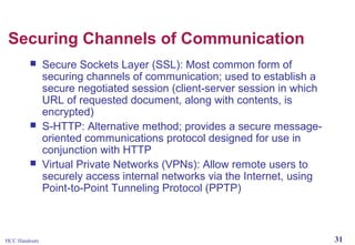 Securing Channels of Communication






HCC Handouts

Secure Sockets Layer (SSL): Most common form of
securing channels of communication; used to establish a
secure negotiated session (client-server session in which
URL of requested document, along with contents, is
encrypted)
S-HTTP: Alternative method; provides a secure messageoriented communications protocol designed for use in
conjunction with HTTP
Virtual Private Networks (VPNs): Allow remote users to
securely access internal networks via the Internet, using
Point-to-Point Tunneling Protocol (PPTP)

31

 