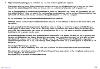 

https encrypts everything you do so that no one can read what you type but the recipient.
The problem with encrypting data is that you cant just encrypt it and say only yahoo can read it. Both you and yahoo
have to have a secret key so that yahoo can decrypt what you sent and encrypt private stuff for you to read.
This is accomplised by an encryption scheme known as public key. Yahoo puts out a public key so that every one can
encrypt stuff that only yahoo can read its like a one way key: you can package stuff up and send it to yahoo so that they
can read it with theire private key but some one with a public key cant see what you encrypted.
So you package up a key for yahoo to use to talk to you and you are all set.
WHY ALL internet communication isn't done like this is because of what is known as the man in the middle attack, and
its solution.
It's quite simply to pretend to be yahoo.com if you know what you doing. so I pretend to be yahoo and all traffic you
think is going to yahoo comes to me. you ask me for my public key I respond back with an fake public private key pair
that I made then I ask yahoo for there public key and every thing you to I do I just watch for anything interesting like
Credit cards etc, an you are non the wiser.
We solved this problem by using what is called a certificate authority. A CA is some one who you pay to vouch for you;
Verisign and GoDaddy are the biggest. So everytime you make a https connection to amazon you go to a CA and they
comeback with amazons public key. And every thing is hunky doory. With the exception that this slowed you down
considerable yahoo.com has to pay a CA bill every month, and joesmoh.com has to go through a lot of rigormarol to set
all this up.
And finally I will answer your question:
So the reason is it would make every thing slow more expensive and more complicated to use exclusively https.
Plus tying to get information from internet traffic once it is out of your local network is like trying to car jack someone
on free way going 500 miles an hour.
enough security for you typical fried chicken recipe.

HCC Handouts

38

 