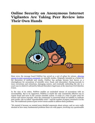 Online Security on Anonymous Internet
Vigilantes Are Taking Peer Review into
Their Own Hands
Since 2012, the message board PubPeer has served as a sort of 4chan for science, allowing
anyone to post anonymous comments on scientific studies. Originally intended as a forum for
the discussion of methods and results, PubPeer has perhaps become best known as a
clearinghouse for accusations of scientific error, fraud, and misconduct—forcing journals to
issue corrections and retractions, damaging careers, and eventually embroiling the site in a
court case in which it‟s advised by Edward Snowden‟s legal team at the American Civil Liberties
Union.
In the view of its critics, PubPeer enables an unchecked stream of accusations with no
accountability. But to its supporters, PubPeer is maybe the only consistently effective way to
expose fraud and error in the current scientific system. It exists at a time of quiet crisis for
science and science journals, when the community is concerned about an inability to replicate
past results—the so-called “reproducibility crisis”—and the number of papers retracted is on the
rise. The traditional system of peer review seems unable to address these problems.
“We started it because we wanted more detailed arguments about science, and we were really
shocked at how many fundamental problems there are with papers, involving very questionable
 