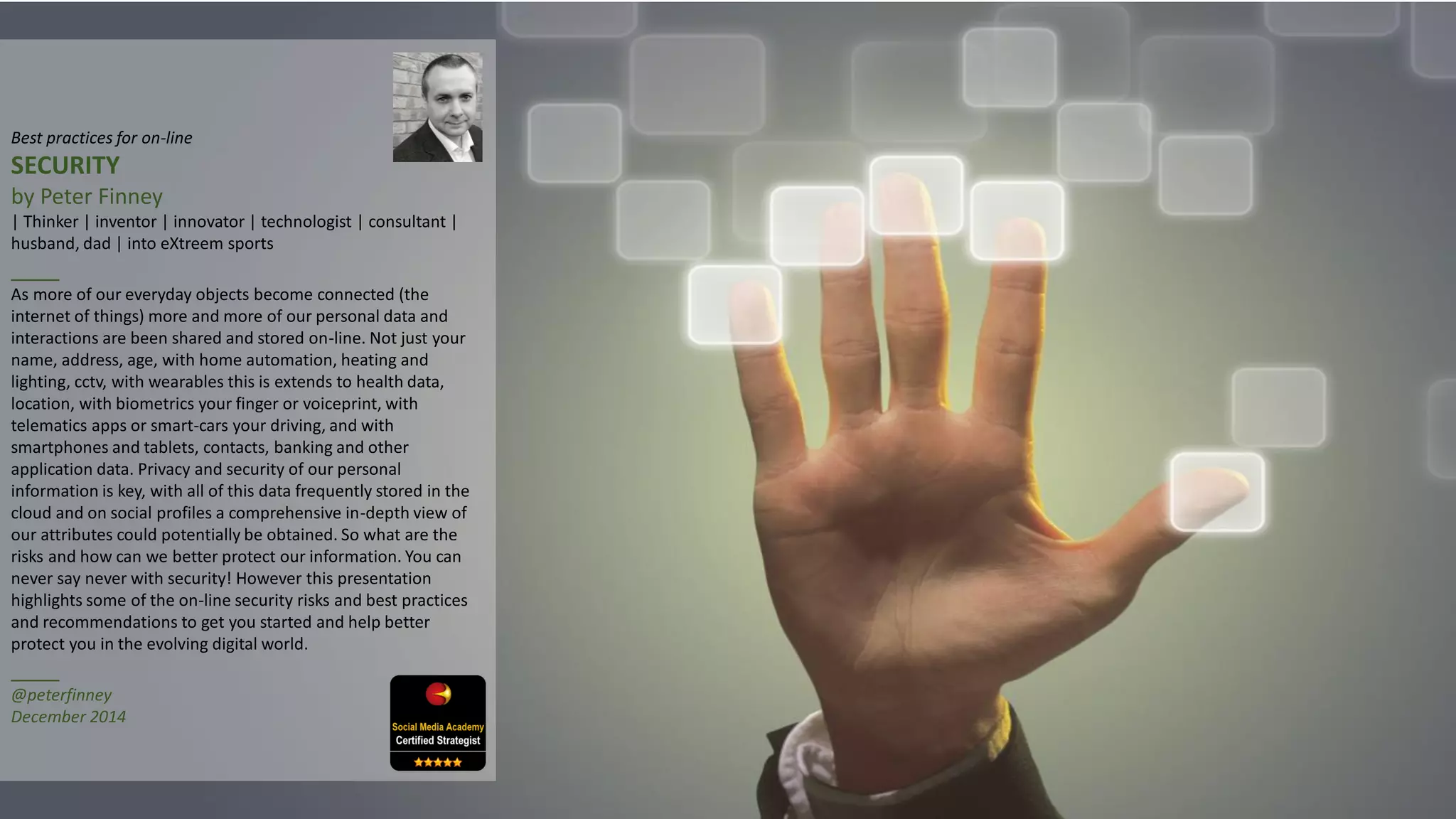 Best practices for on-line
SECURITY
by Peter Finney
| Thinker | inventor | innovator | technologist | consultant |
husband, dad | into eXtreem sports
____
As more of our everyday objects become connected (the
internet of things) more and more of our personal data and
interactions are been shared and stored on-line. Not just your
name, address, age, with home automation, heating and
lighting, cctv, with wearables this is extends to health data,
location, with biometrics your finger or voiceprint, with
telematics apps or smart-cars your driving, and with
smartphones and tablets, contacts, banking and other
application data. Privacy and security of our personal
information is key, with all of this data frequently stored in the
cloud and on social profiles a comprehensive in-depth view of
our attributes could potentially be obtained. So what are the
risks and how can we better protect our information. You can
never say never with security! However this presentation
highlights some of the on-line security risks and best practices
and recommendations to get you started and help better
protect you in the evolving digital world.
____
@peterfinney
December 2014
 