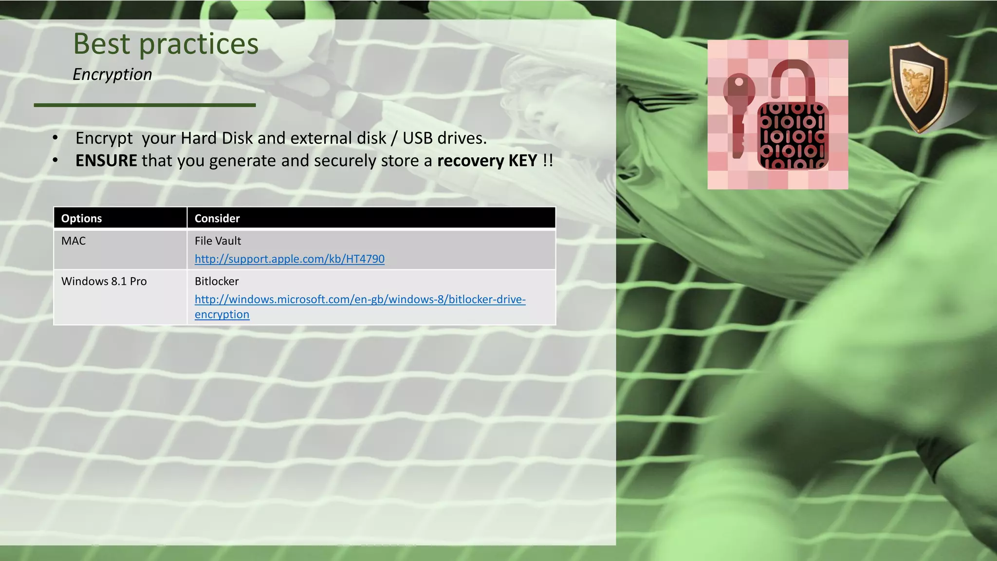 Best practices
Encryption
• Encrypt your Hard Disk and external disk / USB drives.
• ENSURE that you generate and securely store a recovery KEY !!
Options Consider
MAC File Vault
http://support.apple.com/kb/HT4790
Windows 8.1 Pro Bitlocker
http://windows.microsoft.com/en-gb/windows-8/bitlocker-drive-
encryption
 