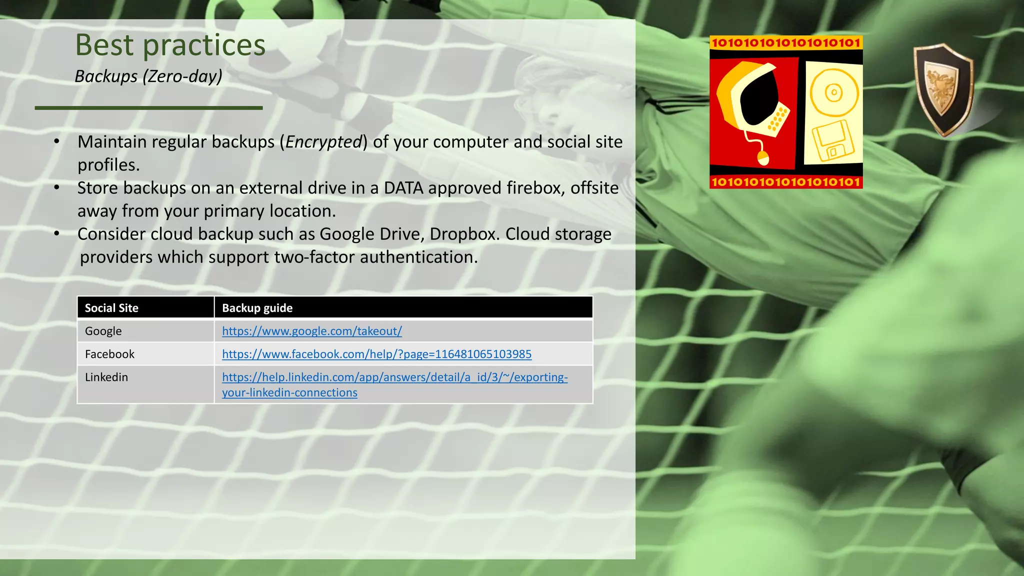 Best practices
Backups (Zero-day)
• Maintain regular backups (Encrypted) of your computer and social site
profiles.
• Store backups on an external drive in a DATA approved firebox, offsite
away from your primary location.
• Consider cloud backup such as Google Drive, Dropbox. Cloud storage
providers which support two-factor authentication.
Social Site Backup guide
Google https://www.google.com/takeout/
Facebook https://www.facebook.com/help/?page=116481065103985
Linkedin https://help.linkedin.com/app/answers/detail/a_id/3/~/exporting-
your-linkedin-connections
 
