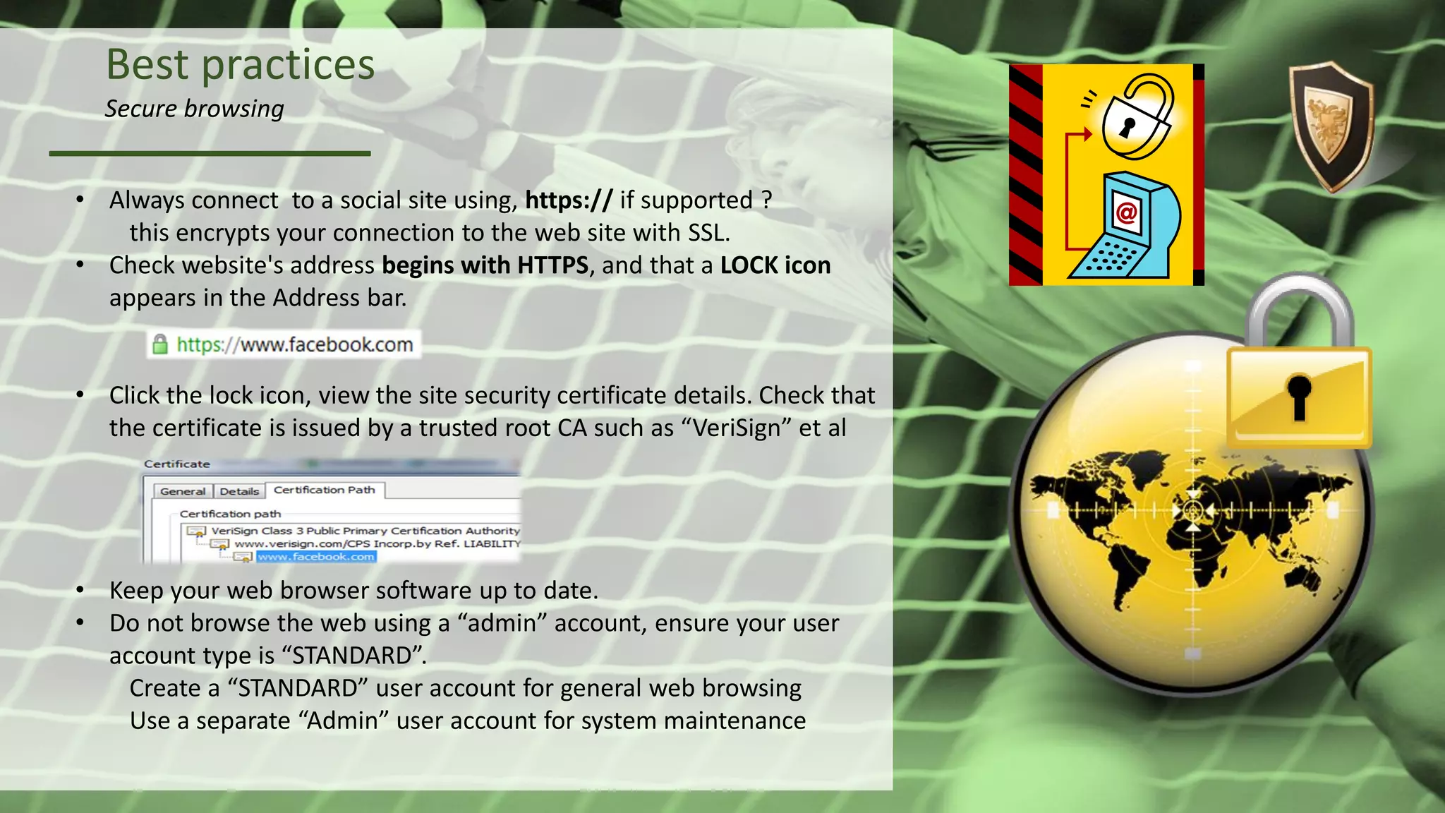 Best practices
Secure browsing
• Always connect to a social site using, https:// if supported ?
this encrypts your connection to the web site with SSL.
• Check website's address begins with HTTPS, and that a LOCK icon
appears in the Address bar.
• Click the lock icon, view the site security certificate details. Check that
the certificate is issued by a trusted root CA such as “VeriSign” et al
• Keep your web browser software up to date.
• Do not browse the web using a “admin” account, ensure your user
account type is “STANDARD”.
Create a “STANDARD” user account for general web browsing
Use a separate “Admin” user account for system maintenance
 