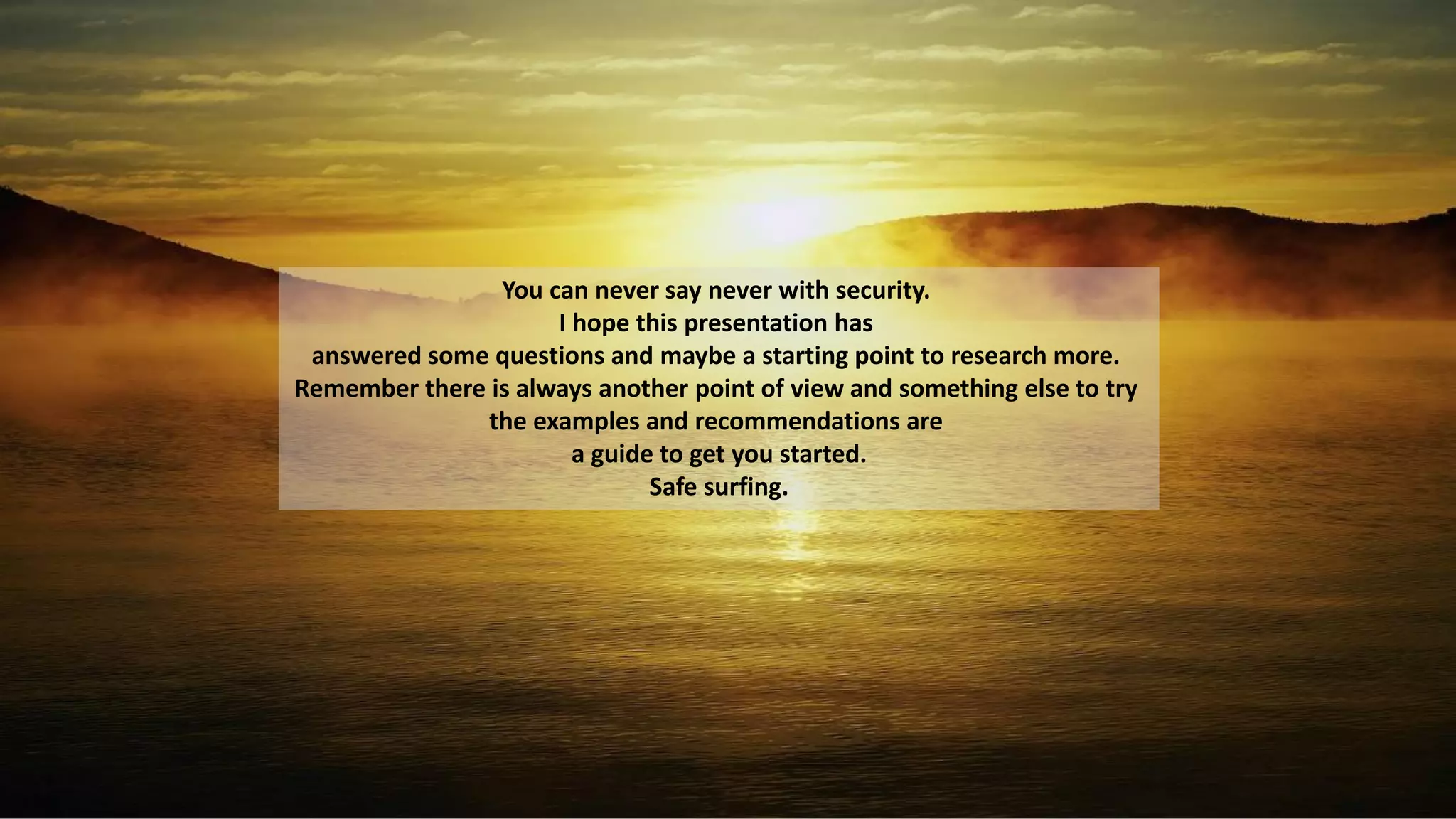 You can never say never with security.
I hope this presentation has
answered some questions and maybe a starting point to research more.
Remember there is always another point of view and something else to try
the examples and recommendations are
a guide to get you started.
Safe surfing.
 