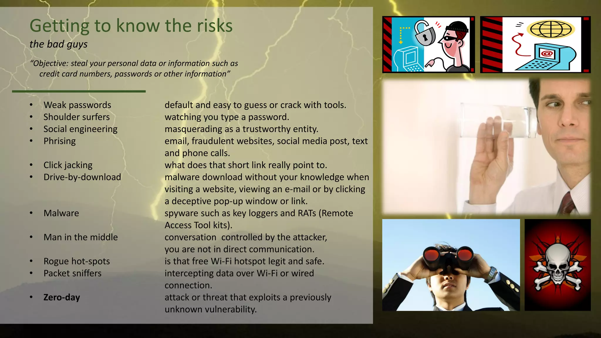 Getting to know the risks
the bad guys
• Weak passwords default and easy to guess or crack with tools.
• Shoulder surfers watching you type a password.
• Social engineering masquerading as a trustworthy entity.
• Phrising email, fraudulent websites, social media post, text
and phone calls.
• Click jacking what does that short link really point to.
• Drive-by-download malware download without your knowledge when
visiting a website, viewing an e-mail or by clicking
a deceptive pop-up window or link.
• Malware spyware such as key loggers and RATs (Remote
Access Tool kits).
• Man in the middle conversation controlled by the attacker,
you are not in direct communication.
• Rogue hot-spots is that free Wi-Fi hotspot legit and safe.
• Packet sniffers intercepting data over Wi-Fi or wired
connection.
• Zero-day attack or threat that exploits a previously
unknown vulnerability.
“Objective: steal your personal data or information such as
credit card numbers, passwords or other information”
 