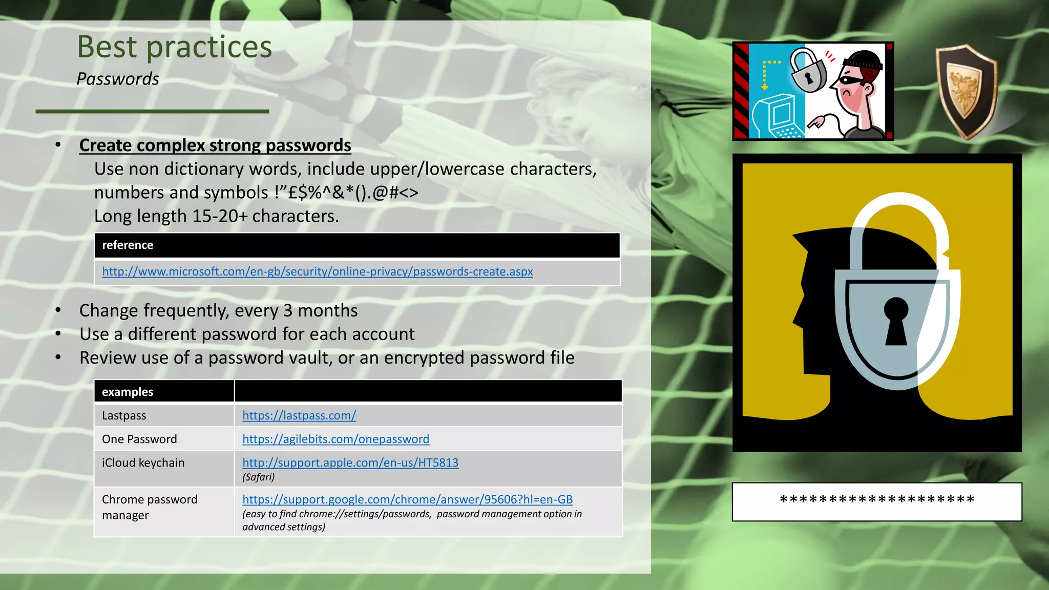 Best practices
Passwords
• Create complex strong passwords
Use non dictionary words, include upper/lowercase characters,
numbers and symbols !”£$%^&*().@#<>
Long length 15-20+ characters.
• Change frequently, every 3 months
• Use a different password for each account
• Review use of a password vault, or an encrypted password file
examples
Lastpass https://lastpass.com/
One Password https://agilebits.com/onepassword
iCloud keychain http://support.apple.com/en-us/HT5813
(Safari)
Chrome password
manager
https://support.google.com/chrome/answer/95606?hl=en-GB
(easy to find chrome://settings/passwords, password management option in
advanced settings)
reference
http://www.microsoft.com/en-gb/security/online-privacy/passwords-create.aspx
********************
 