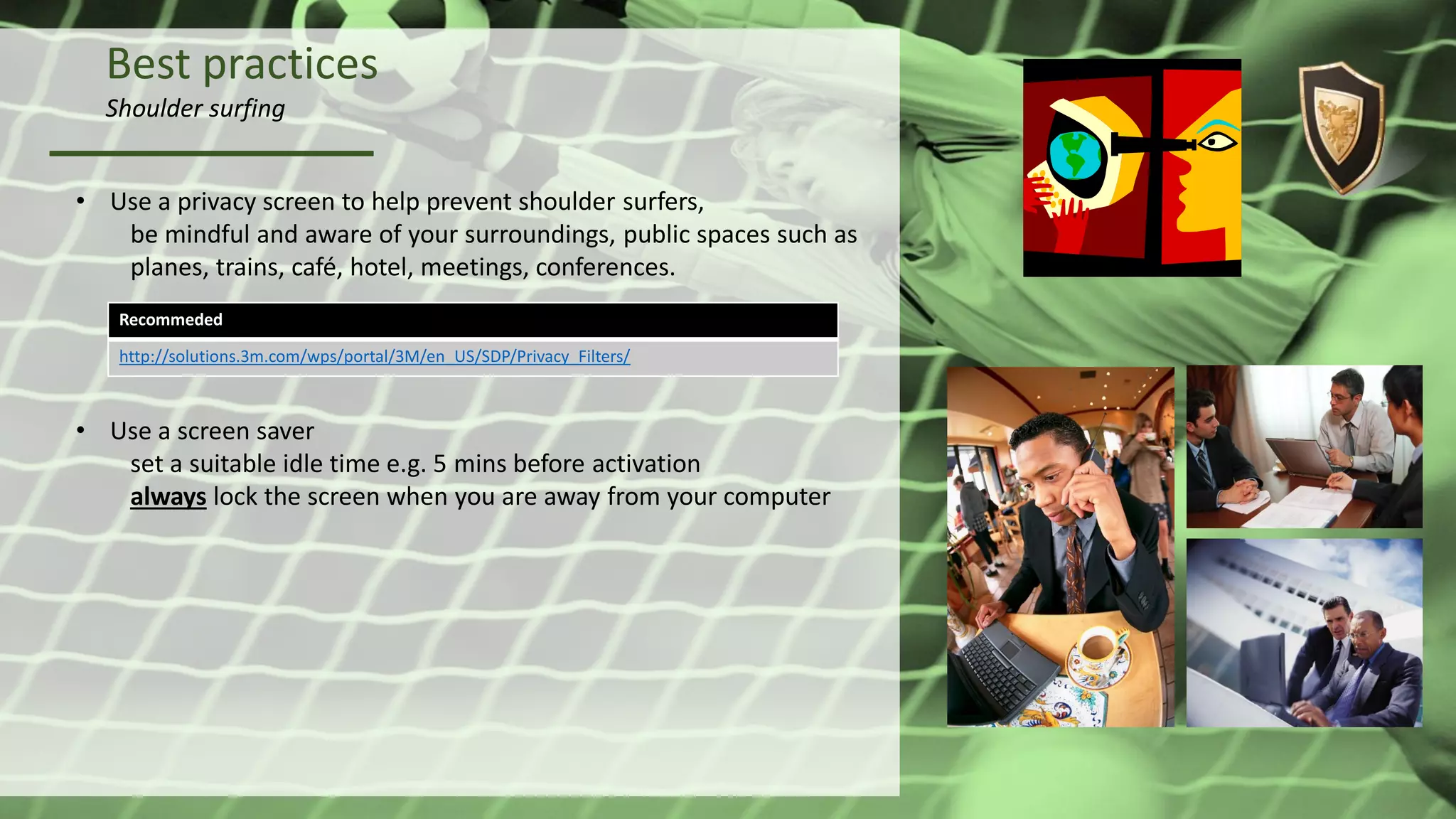 Best practices
Shoulder surfing
• Use a privacy screen to help prevent shoulder surfers,
be mindful and aware of your surroundings, public spaces such as
planes, trains, café, hotel, meetings, conferences.
• Use a screen saver
set a suitable idle time e.g. 5 mins before activation
always lock the screen when you are away from your computer
Recommeded
http://solutions.3m.com/wps/portal/3M/en_US/SDP/Privacy_Filters/
 
