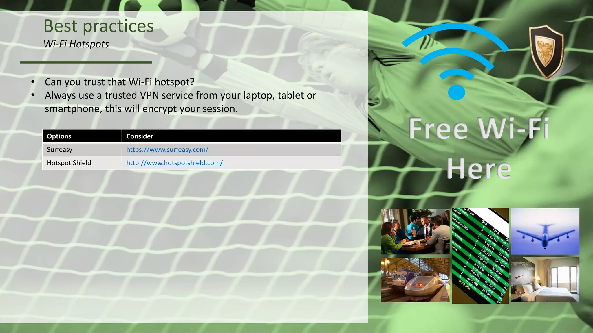 Best practices
Wi-Fi Hotspots
• Can you trust that Wi-Fi hotspot?
• Always use a trusted VPN service from your laptop, tablet or
smartphone, this will encrypt your session.
Free Wi-Fi
Here
Options Consider
Surfeasy https://www.surfeasy.com/
Hotspot Shield http://www.hotspotshield.com/
 
