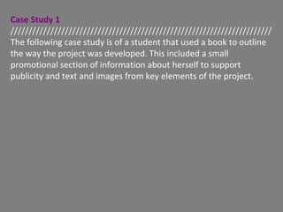 Case Study 1
////////////////////////////////////////////////////////////////////////
The following case study is of a student that used a book to outline
the way the project was developed. This included a small
promotional section of information about herself to support
publicity and text and images from key elements of the project.
 
