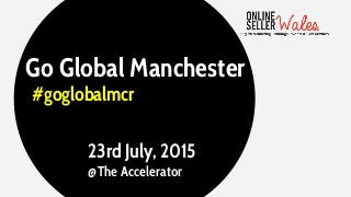 Go Global Manchester
#goglobalmcr
23rd July, 2015
@The Accelerator
 