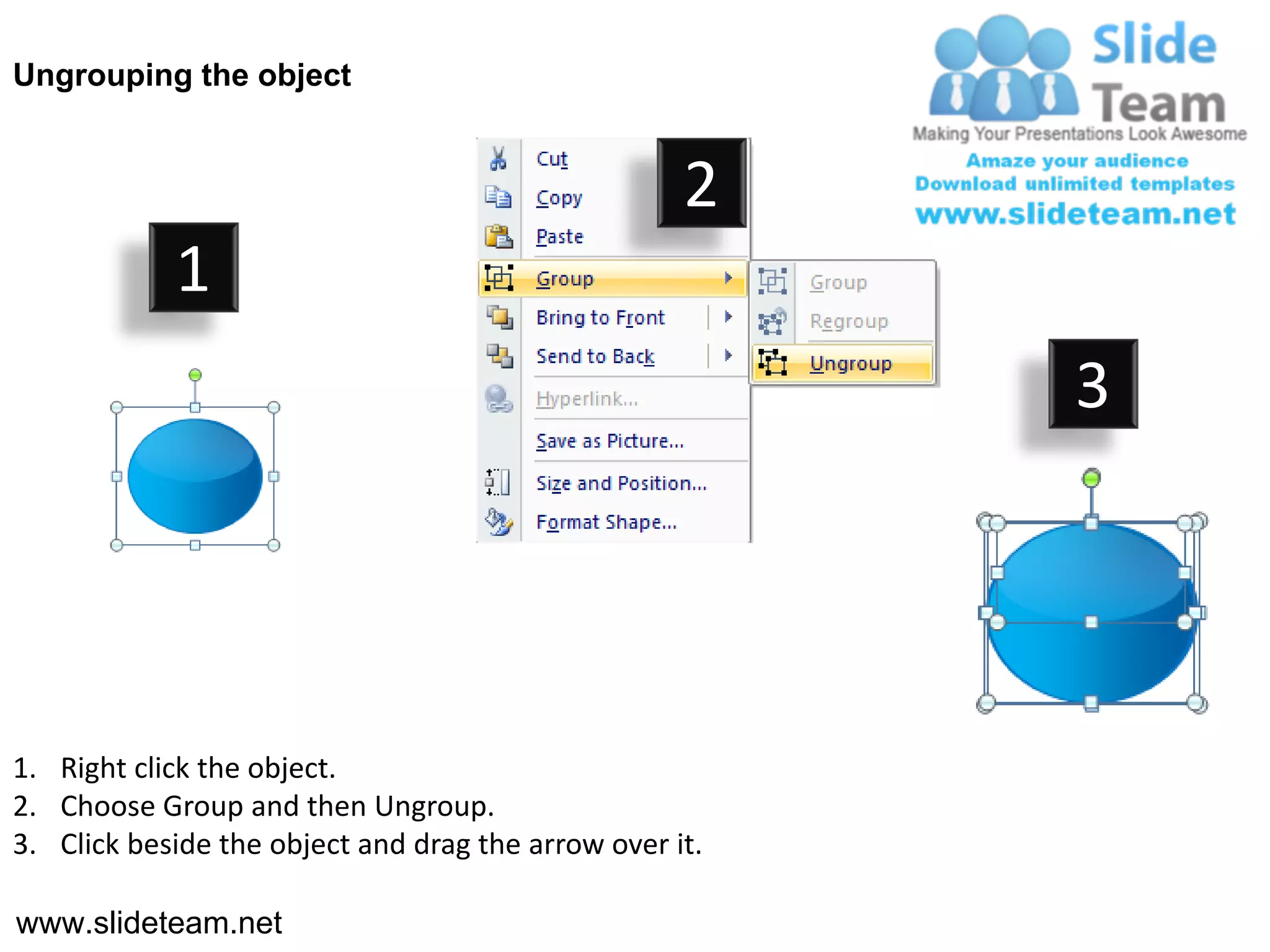 Ungrouping the object


                                                    2
            1
                                                         3




1. Right click the object.
2. Choose Group and then Ungroup.
3. Click beside the object and drag the arrow over it.

www.slideteam.net
 