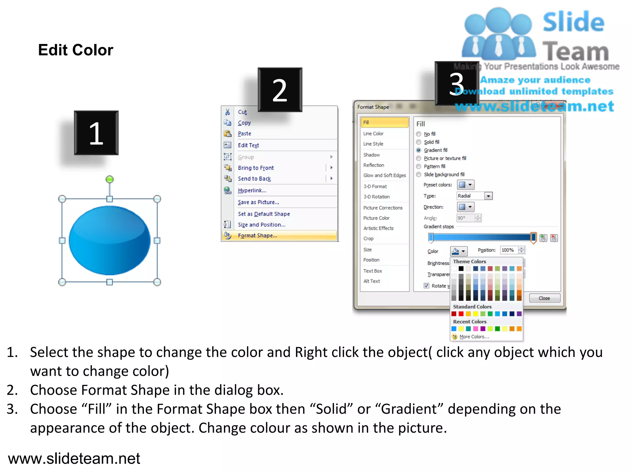 Edit Color

                                         2                           3
            1




1. Select the shape to change the color and Right click the object( click any object which you
   want to change color)
2. Choose Format Shape in the dialog box.
3. Choose “Fill” in the Format Shape box then “Solid” or “Gradient” depending on the
   appearance of the object. Change colour as shown in the picture.
www.slideteam.net
 