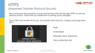 All e-commerce sites should by now be serving their entire site through HTTPS. As with the
previous section, check that your redirection is working across all pages.
Some CMS may handle this for you, but double check top line, category and page level
URL’s .
HTTPS
(Hypertext Transfer Protocol Secure)
onlineownership.com
plus.google.com/+TimCapper
 