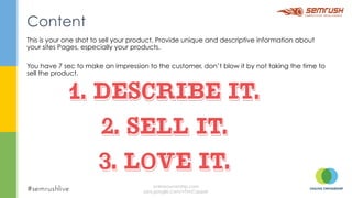 This is your one shot to sell your product. Provide unique and descriptive information about
your sites Pages, especially your products.
You have 7 sec to make an impression to the customer, don’t blow it by not taking the time to
sell the product.
Content
onlineownership.com
plus.google.com/+TimCapper
 