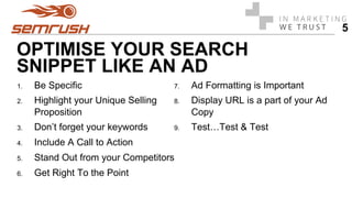 OPTIMISE YOUR SEARCH
SNIPPET LIKE AN AD
1.  Be Specific
2.  Highlight your Unique Selling
Proposition
3.  Don’t forget your keywords
4.  Include A Call to Action
5.  Stand Out from your Competitors
6.  Get Right To the Point
7.  Ad Formatting is Important
8.  Display URL is a part of your Ad
Copy
9.  Test…Test & Test
5
 