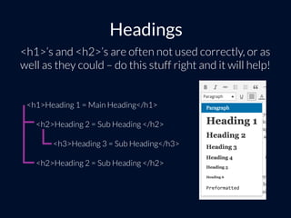 Headings
<h1>’s and <h2>’s are often not used correctly, or as
well as they could – do this stuff right and it will help!
<h1>Heading 1 = Main Heading</h1>
<h2>Heading 2 = Sub Heading </h2>
<h3>Heading 3 = Sub Heading</h3>
<h2>Heading 2 = Sub Heading </h2>
 