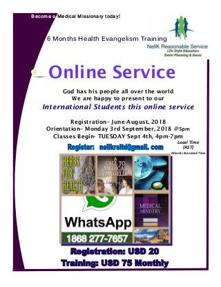 Become a Medical Missionary today!
God has his people all over the world
We are happy to present to our
International Students this online service
Registration– June-August, 2018
Orientation– Monday 3rd September, 2018 @5pm
Classes Begin- TUESDAY Sept 4th, 4pm-7pm
6 Months Health Evangelism Training
Online Service
Local Time
(AST)
Atlantic Standard Time
 