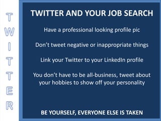 TWITTER AND YOUR JOB SEARCH
    Have a professional looking profile pic

 Don’t tweet negative or inappropriate things

  Link your Twitter to your LinkedIn profile

You don’t have to be all-business, tweet about
  your hobbies to show off your personality



   BE YOURSELF, EVERYONE ELSE IS TAKEN
 