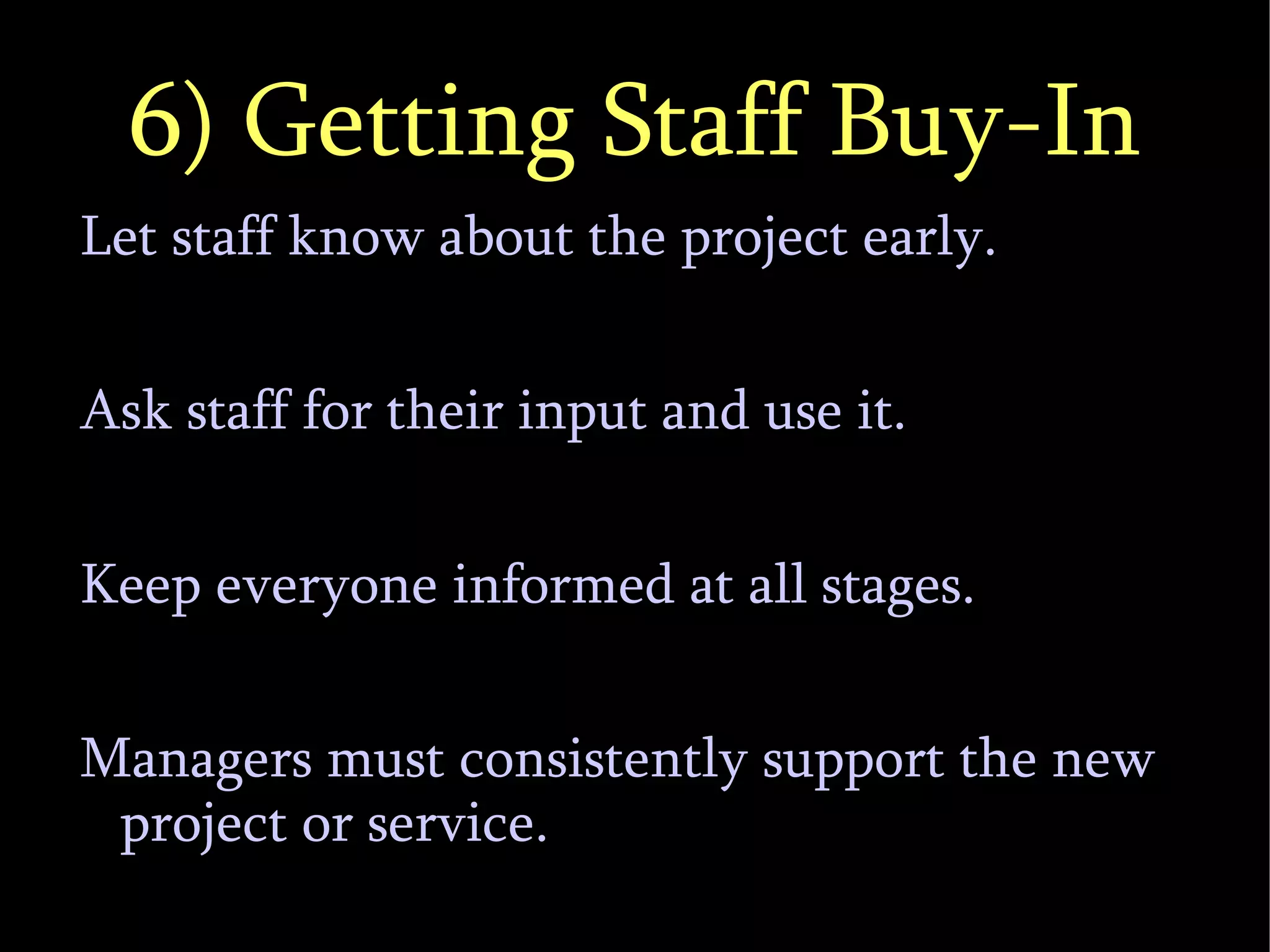 6) Getting Staff Buy-In Let staff know about the project early. Ask staff for their input and use it. Keep everyone informed at all stages. Managers must consistently support the new project or service. 