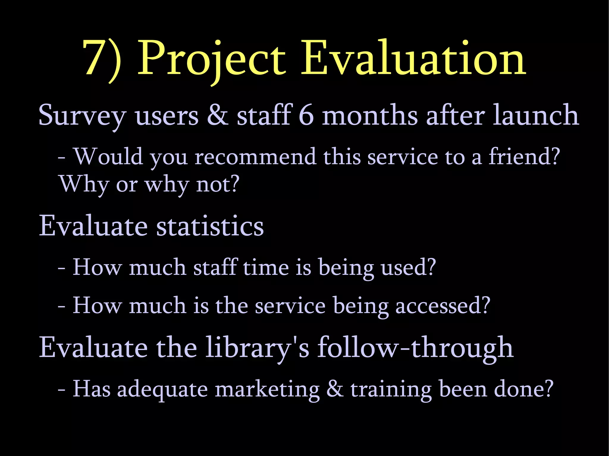 7) Project Evaluation Survey users & staff 6 months after launch - Would you recommend this service to a friend?  Why or why not? Evaluate statistics - How much staff time is being used? - How much is the service being accessed? Evaluate the library's follow-through - Has adequate marketing & training been done? 
