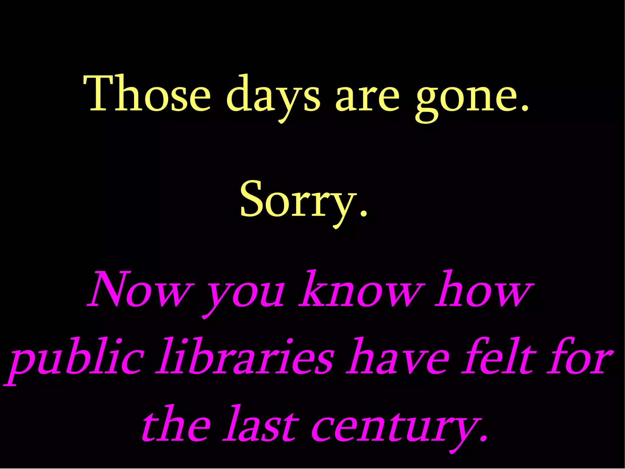 Those days are gone. Sorry. Now you know how  public libraries have felt for  the last century. 