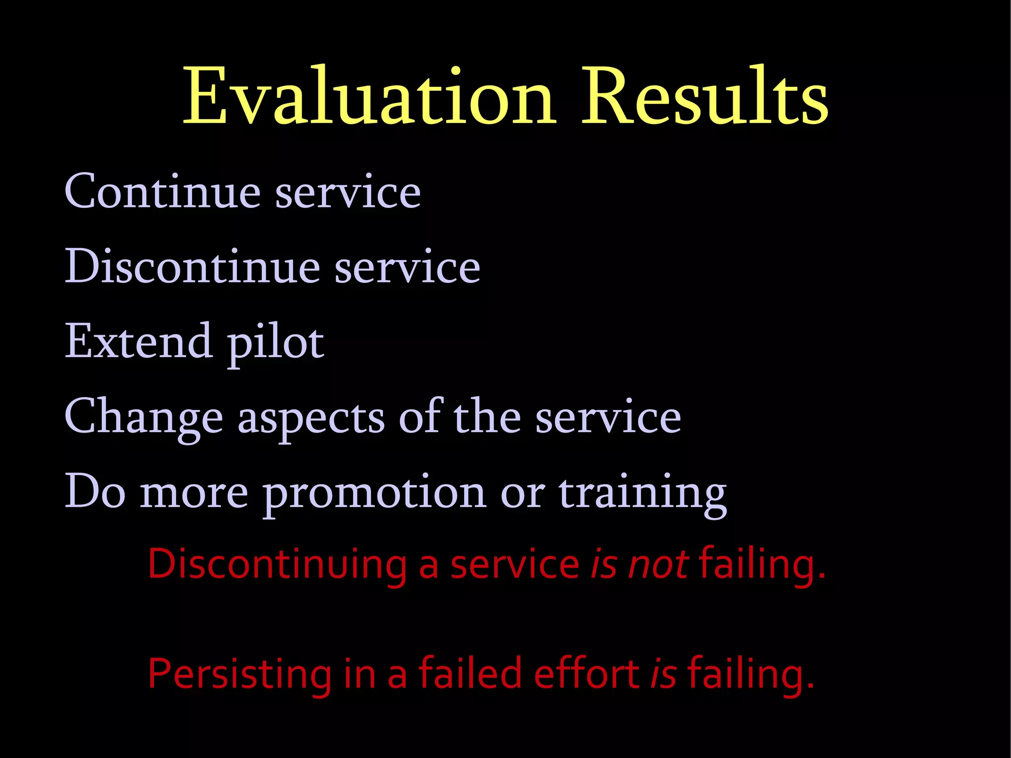 Evaluation Results Continue service Discontinue service Extend pilot Change aspects of the service Do more promotion or training Discontinuing a service  is not  failing.  Persisting in a failed effort  is  failing. 