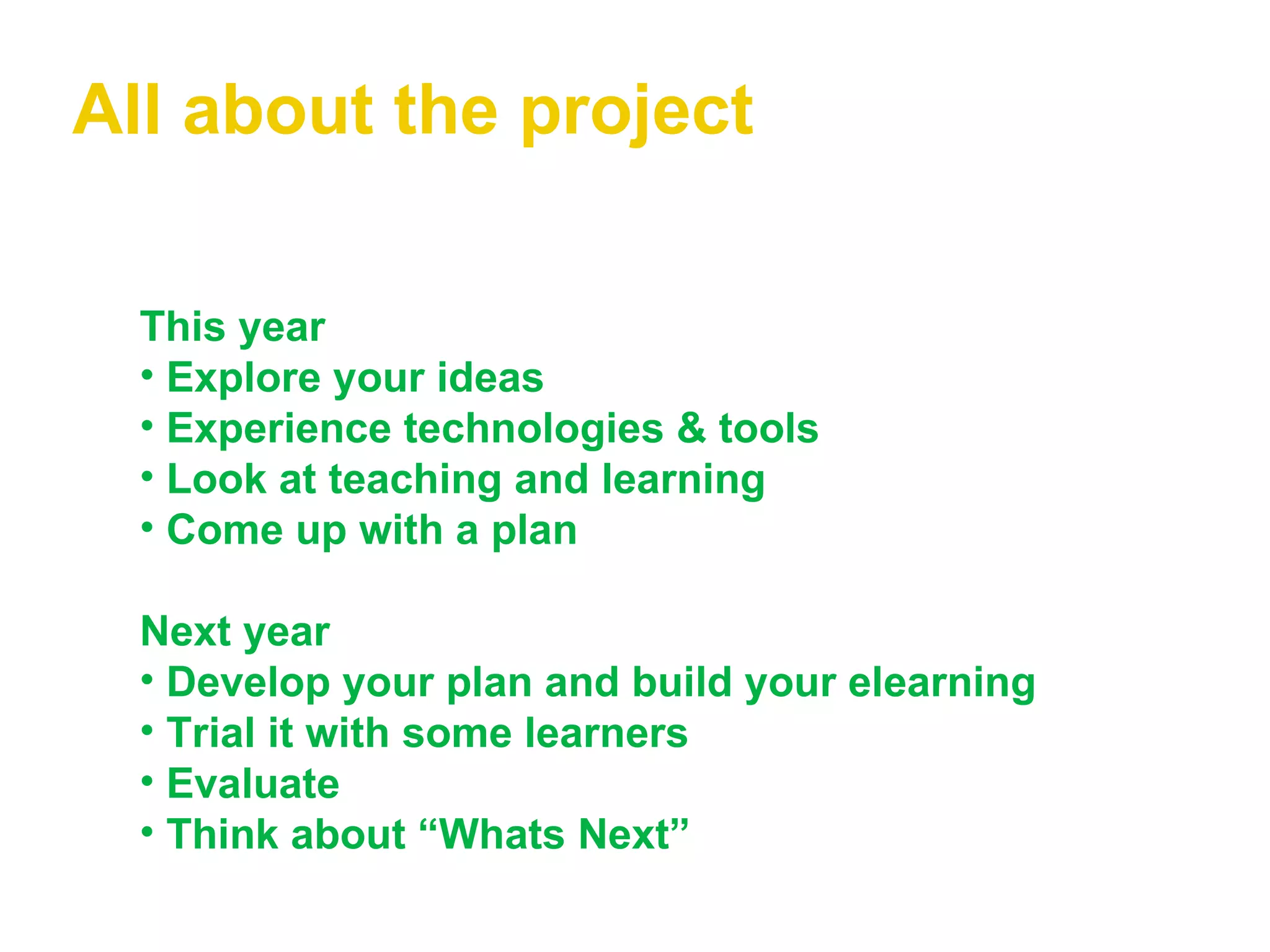All about the project This year Explore your ideas Experience technologies & tools   Look at teaching and learning   Come up with a plan Next year   Develop your plan and build your elearning   Trial it with some learners   Evaluate Think about “Whats Next” 