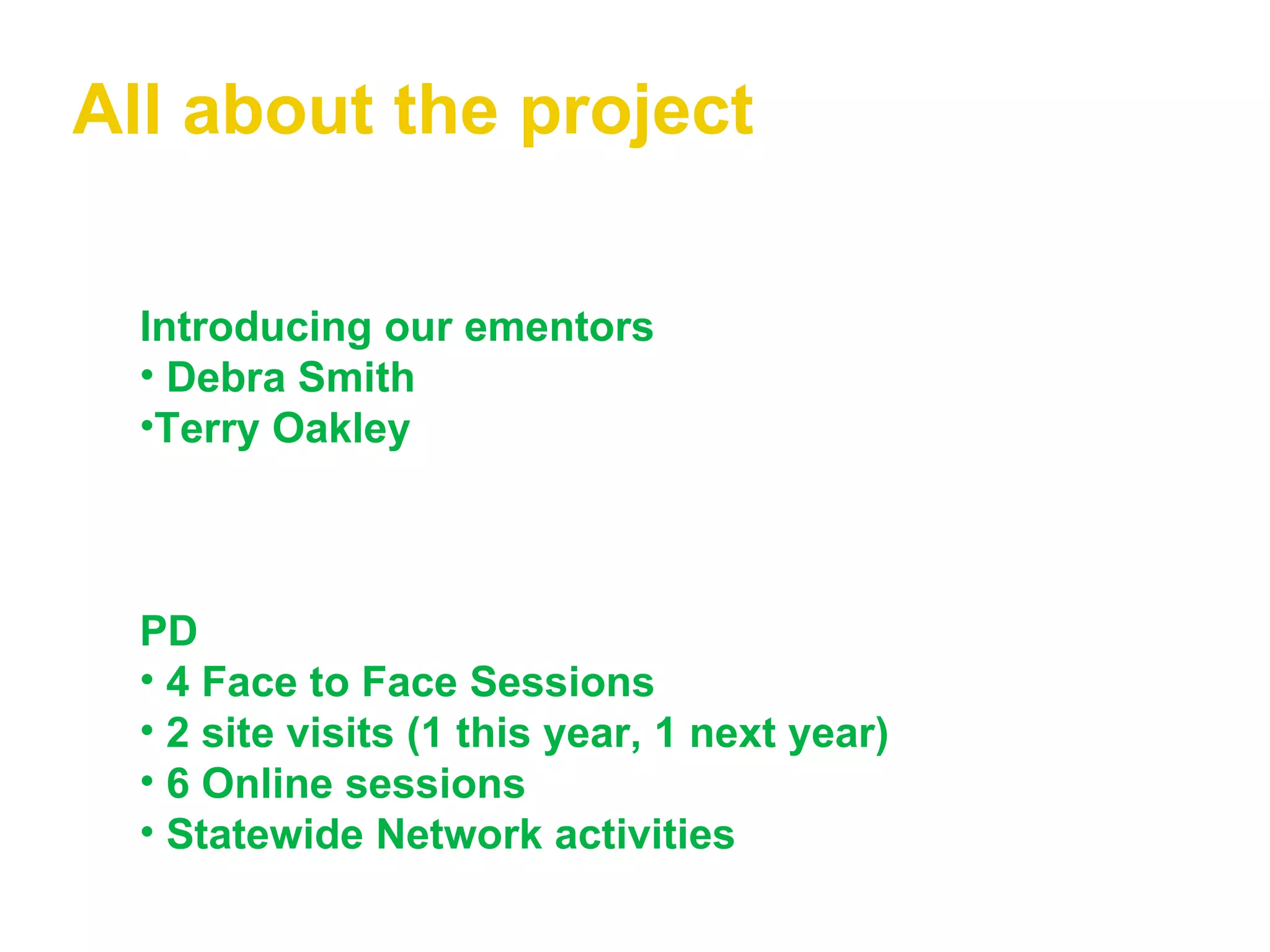 All about the project Introducing our ementors Debra Smith Terry Oakley PD   4 Face to Face Sessions 2 site visits (1 this year, 1 next year) 6 Online sessions Statewide Network activities 