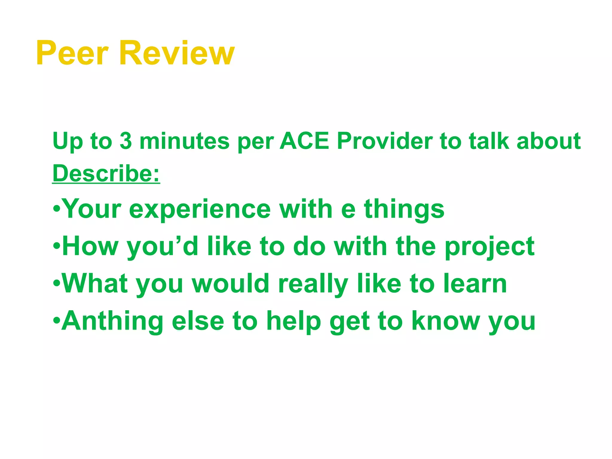 Peer Review Up to 3 minutes per ACE Provider to talk about Describe: Your experience with e things How you’d like to do with the project What you would really like to learn Anthing else to help get to know you 